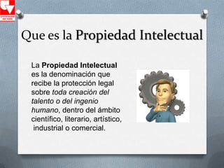 Que es la Propiedad Intelectual

 La Propiedad Intelectual
 es la denominación que
 recibe la protección legal
 sobre toda creación del
 talento o del ingenio
 humano, dentro del ámbito
 científico, literario, artístico,
  industrial o comercial.
 