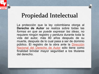 Propiedad Intelectual
La protección que la ley colombiana otorga al
Derecho de Autor se realiza sobre todas las
formas en que se puede expresar las ideas, no
requiere ningún registro y perdura durante toda la
vida del autor, más 80 años después de su
muerte, después de lo cual pasa a ser de dominio
público. El registro de la obra ante la Dirección
Nacional del Derecho de Autor sólo tiene como
finalidad brindar mayor seguridad a los titulares
del derecho.
 