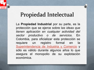 Propiedad Intelectual
La Propiedad Industrial por su parte, es la
protección que se ejerce sobre las ideas que
tienen aplicación en cualquier actividad del
sector productivo o de servicios. En
Colombia, para oficializar esta protección se
requiere    un   registro   formal    en    la
Superintendencia de Industria y Comercio y
sólo es válido durante algunos años lo que
asegura el monopolio de su explotación
económica.
 