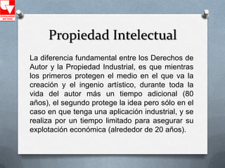 Propiedad Intelectual
La diferencia fundamental entre los Derechos de
Autor y la Propiedad Industrial, es que mientras
los primeros protegen el medio en el que va la
creación y el ingenio artístico, durante toda la
vida del autor más un tiempo adicional (80
años), el segundo protege la idea pero sólo en el
caso en que tenga una aplicación industrial, y se
realiza por un tiempo limitado para asegurar su
explotación económica (alrededor de 20 años).
 