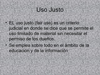 Uso Justo

• EL uso justo (fair use) es un criterio
  judicial en donde se dice que se permite el
  uso limitado de material sin necesitar el
  permiso de los dueños.
• Se emplea sobre todo en el ámbito de la
  educación y de la información
 