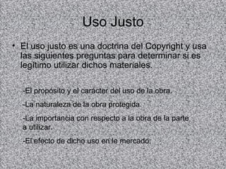 Uso Justo
• El uso justo es una doctrina del Copyright y usa
  las siguientes preguntas para determinar si es
  legítimo utilizar dichos materiales.

  -El propósito y el carácter del uso de la obra.
  -La naturaleza de la obra protegida.
  -La importancia con respecto a la obra de la parte
  a utilizar.
  -El efecto de dicho uso en le mercado.
 
