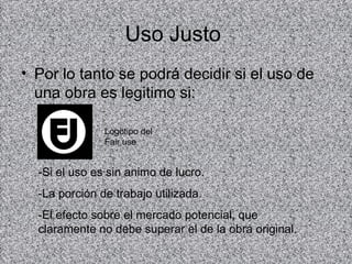 Uso Justo
• Por lo tanto se podrá decidir si el uso de
  una obra es legitimo si:

               Logotipo del
               Fair use


  -Si el uso es sin animo de lucro.
  -La porción de trabajo utilizada.
  -El efecto sobre el mercado potencial, que
  claramente no debe superar el de la obra original.
 