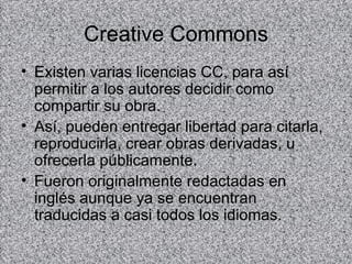 Creative Commons
• Existen varias licencias CC, para así
  permitir a los autores decidir como
  compartir su obra.
• Así, pueden entregar libertad para citarla,
  reproducirla, crear obras derivadas, u
  ofrecerla públicamente.
• Fueron originalmente redactadas en
  inglés aunque ya se encuentran
  traducidas a casi todos los idiomas.
 