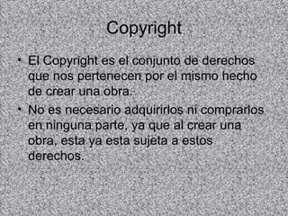 Copyright
• El Copyright es el conjunto de derechos
  que nos pertenecen por el mismo hecho
  de crear una obra.
• No es necesario adquirirlos ni comprarlos
  en ninguna parte, ya que al crear una
  obra, esta ya esta sujeta a estos
  derechos.
 