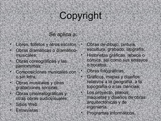 Copyright
                      Se aplica a:
•   Libros, folletos y otros escritos;   •   Obras de dibujo, pintura,
•   Obras dramáticas o dramático-            escultura, grabado, litografía;
    musicales;                           •   Historietas gráficas, tebeos o
•   Obras coreográficas y las                cómics, así como sus ensayos
    pantomimas;                              o bocetos;
•   Composiciones musicales con          •   Obras fotográficas;
    o sin letra;                         •   Gráficos, mapas y diseños
•   Obras musicales y otras                  relativos a la geografía, a la
    grabaciones sonoras;                     topografía o a las ciencias;
•   Obras cinematográficas y             •   Los proyecto, planos,
    otras obras audiovisuales;               maquetas y diseños de obras
•                                            arquitectónicas y de
    Sitios Web
                                             ingeniería.
•   Entrevistas
                                         •   Programas informáticos.
 