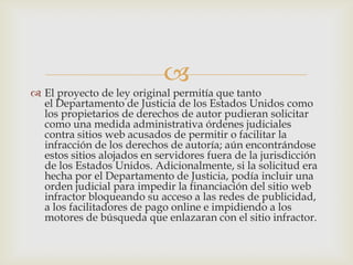 
 El proyecto de ley original permitía que tanto
  el Departamento de Justicia de los Estados Unidos como
  los propietarios de derechos de autor pudieran solicitar
  como una medida administrativa órdenes judiciales
  contra sitios web acusados de permitir o facilitar la
  infracción de los derechos de autoría; aún encontrándose
  estos sitios alojados en servidores fuera de la jurisdicción
  de los Estados Unidos. Adicionalmente, si la solicitud era
  hecha por el Departamento de Justicia, podía incluir una
  orden judicial para impedir la financiación del sitio web
  infractor bloqueando su acceso a las redes de publicidad,
  a los facilitadores de pago online e impidiendo a los
  motores de búsqueda que enlazaran con el sitio infractor.
 