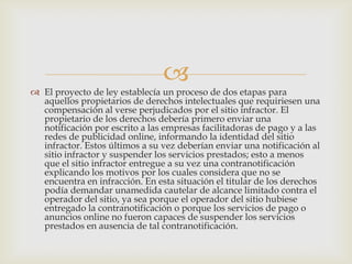 
 El proyecto de ley establecía un proceso de dos etapas para
  aquellos propietarios de derechos intelectuales que requiriesen una
  compensación al verse perjudicados por el sitio infractor. El
  propietario de los derechos debería primero enviar una
  notificación por escrito a las empresas facilitadoras de pago y a las
  redes de publicidad online, informando la identidad del sitio
  infractor. Estos últimos a su vez deberían enviar una notificación al
  sitio infractor y suspender los servicios prestados; esto a menos
  que el sitio infractor entregue a su vez una contranotificación
  explicando los motivos por los cuales considera que no se
  encuentra en infracción. En esta situación el titular de los derechos
  podía demandar unamedida cautelar de alcance limitado contra el
  operador del sitio, ya sea porque el operador del sitio hubiese
  entregado la contranotificación o porque los servicios de pago o
  anuncios online no fueron capaces de suspender los servicios
  prestados en ausencia de tal contranotificación.
 