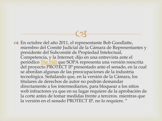 
 En octubre del año 2011, el representante Bob Goodlatte,
  miembro del Comité Judicial de la Cámara de Representantes y
  presidente del Subcomité de Propiedad Intelectual,
  Competencia, y la Internet; dijo en una entrevista ante el
  periódico The Hill que SOPA representa una versión reescrita
  del proyecto PROTECT IP presentado ante el senado, en la cual
  se abordan algunas de las preocupaciones de la industria
  tecnológica. Señalando que, en la versión de la Cámara, los
  titulares de derechos de autor no podrán demandar
  directamente a los intermediarios, para bloquear a los sitios
  web infractores ya que en su lugar requiere de la aprobación de
  la corte antes de tomar medidas frente a terceros. mientras que
  la versión en el senado PROTECT IP, no lo requiere. “
 
