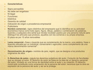 Características

 Signo perceptible
 No debe ser engañoso
 Ni ilegal
 Funciones:
 Distintiva
 Garantía de calidad
 Indicación de origen o procedencia empresarial
 Publicitaria
 Nombre comercial.- signo distintivo del empresario que lo identifica en su actividad
económica marca como todo signo, figura, dibujo, palabra o combinación de palabras,
leyenda y cualquiera otra señal que revista novedad usados por una persona natural para
distinguir los artículos que produce, aquellos con los comercia o su propia empresa.
 El plazo es por 10 años renovables

 Lema comercial.- frase o leyenda que es complemento de la marca. una palabra, frase o
leyenda utilizada por un industrial, comerciante o agricultor, como complemento de una
marca denominación comercial".

 Denominación de origen.- nombre de país, región, que se designa a los productos
originarios de ellos

 2.-Derechos de autor.- regula los derechos subjetivos del autor. Conjunto de facultades
que se otorgan al autor. El derecho de autor se basa en la idea de un derecho personal
del autor, fundado en una forma de identidad entre el autor y su creación. El derecho
moral está constituido como emanación de la persona del autor: reconoce que la obra es
expresión de la persona del autor y así se le protege.

 