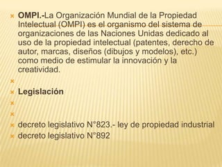  OMPI.-La Organización Mundial de la Propiedad
Intelectual (OMPI) es el organismo del sistema de
organizaciones de las Naciones Unidas dedicado al
uso de la propiedad intelectual (patentes, derecho de
autor, marcas, diseños (dibujos y modelos), etc.)
como medio de estimular la innovación y la
creatividad.

 Legislación


 decreto legislativo N°823.- ley de propiedad industrial
 decreto legislativo N°892
 