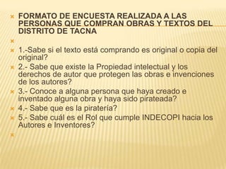  FORMATO DE ENCUESTA REALIZADA A LAS
PERSONAS QUE COMPRAN OBRAS Y TEXTOS DEL
DISTRITO DE TACNA

 1.-Sabe si el texto está comprando es original o copia del
original?
 2.- Sabe que existe la Propiedad intelectual y los
derechos de autor que protegen las obras e invenciones
de los autores?
 3.- Conoce a alguna persona que haya creado e
inventado alguna obra y haya sido pirateada?
 4.- Sabe que es la piratería?
 5.- Sabe cuál es el Rol que cumple INDECOPI hacia los
Autores e Inventores?

 