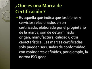 ¿Que es una Marca de
Certificación ?
 Es aquella que indica que los bienes y
servicios relacionados en un
certificado, elaborado por el propietario
de la marca, son de determinado
origen, manufactura, calidad u otra
característica. Las marcas certificadas
sólo pueden ser usadas de conformidad
con estándares definidos, por ejemplo, la
norma ISO 9000
 