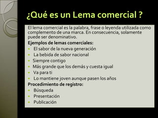¿Qué es un Lema comercial ?
El lema comercial es la palabra, frase o leyenda utilizada como
complemento de una marca. En consecuencia, solamente
puede ser denominativo.
Ejemplos de lemas comerciales:
 El sabor de la nueva generación
 La bebida de sabor nacional
 Siempre contigo
 Más grande que los demás y cuesta igual
 Va para ti
 Lo mantiene joven aunque pasen los años
Procedimiento de registro:
 Búsqueda
 Presentación
 Publicación
 