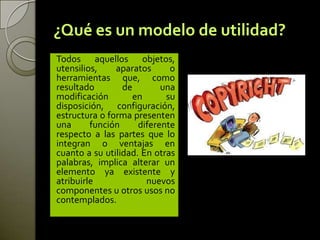 ¿Qué es un modelo de utilidad?
Todos aquellos objetos,
utensilios, aparatos o
herramientas que, como
resultado de una
modificación en su
disposición, configuración,
estructura o forma presenten
una función diferente
respecto a las partes que lo
integran o ventajas en
cuanto a su utilidad. En otras
palabras, implica alterar un
elemento ya existente y
atribuirle nuevos
componentes u otros usos no
contemplados.
 