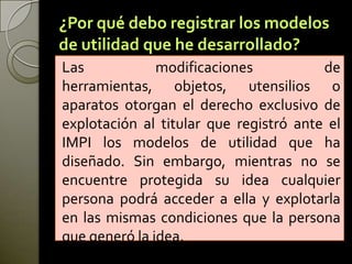 ¿Por qué debo registrar los modelos
de utilidad que he desarrollado?
Las modificaciones de
herramientas, objetos, utensilios o
aparatos otorgan el derecho exclusivo de
explotación al titular que registró ante el
IMPI los modelos de utilidad que ha
diseñado. Sin embargo, mientras no se
encuentre protegida su idea cualquier
persona podrá acceder a ella y explotarla
en las mismas condiciones que la persona
que generó la idea.
 