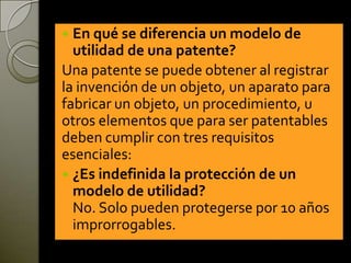  En qué se diferencia un modelo de
utilidad de una patente?
Una patente se puede obtener al registrar
la invención de un objeto, un aparato para
fabricar un objeto, un procedimiento, u
otros elementos que para ser patentables
deben cumplir con tres requisitos
esenciales:
 ¿Es indefinida la protección de un
modelo de utilidad?
No. Solo pueden protegerse por 10 años
improrrogables.
 