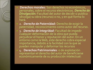  Derechos morales: Son derechos no económicos,
personales, sobre el recurso electrónicos. Derecho de
Divulgación: Facultad del autor de decidir si publica
(divulga) su obra (recurso) o no, y en qué forma lo
hará.
 2. Derecho de Paternidad: Derecho de exigir la
paternidad, reconocimiento como autor del recurso.
 3. Derecho de Integridad: Facultad de impedir
cualquier deformación de la obra que pueda
perjudicar el honor y reputación del autor. En un
entorno como laWeb, este derecho cobra especial
importancia, debido a la facilidad con la que se
pueden manipular y deformar los recursos
 4. Derechos Patrimoniales: o de explotación
representan el derecho del autor de beneficiarse
económicamente de su producción intelectual:
 