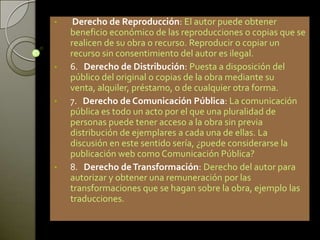 • Derecho de Reproducción: El autor puede obtener
beneficio económico de las reproducciones o copias que se
realicen de su obra o recurso. Reproducir o copiar un
recurso sin consentimiento del autor es ilegal.
• 6. Derecho de Distribución: Puesta a disposición del
público del original o copias de la obra mediante su
venta, alquiler, préstamo, o de cualquier otra forma.
• 7. Derecho de Comunicación Pública: La comunicación
pública es todo un acto por el que una pluralidad de
personas puede tener acceso a la obra sin previa
distribución de ejemplares a cada una de ellas. La
discusión en este sentido sería, ¿puede considerarse la
publicación web como Comunicación Pública?
• 8. Derecho deTransformación: Derecho del autor para
autorizar y obtener una remuneración por las
transformaciones que se hagan sobre la obra, ejemplo las
traducciones.
 