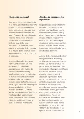 ¿Cómo actúa una marca?
Una marca ofrece protección al titular
de la marca, garantizándole el derecho
exclusivo a utilizarla para identificar
bienes o servicios, o a autorizar a un
tercero a utilizarla a cambio de un
pago. El período de protección varía,
pero una marca puede renovarse
indefinidamente más allá del plazo
límite del pago de las tasas
adicionales. Los tribunales hacen
respetar la protección de las marcas y,
en la mayoría de los sistemas, tienen
la potestad de sancionar la infracción
de las marcas.
En un sentido amplio, las marcas
promueven la iniciativa y la libre
empresa en todo el mundo,
recompensando a los titulares de
marcas con reconocimiento y
beneficios financieros. La protección
de marcas obstaculiza asimismo los
esfuerzos de los competidores
desleales, como los falsificadores, por
utilizar signos distintivos similares para
designar productos o servicios
inferiores o distintos. El sistema
permite a las personas con aptitudes e
iniciativa producir y comercializar
bienes y servicios en las condiciones
más justas posibles, con lo que se
facilita el comercio internacional.

¿Qué tipo de marcas pueden
registrarse?
Las posibilidades son prácticamente
ilimitadas. Las marcas pueden
consistir en una palabra o en una
combinación de palabras, letras y
cifras. Pueden consistir asimismo en
dibujos, símbolos, rasgos en tres
dimensiones como la forma y el
embalaje de bienes, signos auditivos
como la música o sonidos vocales,
fragancias o colores utilizados como
características distintivas.
Además de las marcas que identifican
el origen comercial de bienes y
servicios, existen otras categorías de
marcas. Las marcas colectivas son
propiedad de una asociación cuyos
miembros las utilizan para identificarse
con un nivel de calidad y otros
requisitos establecidos por la
asociación. Ejemplos de dichas
asociaciones son las asociaciones de
contables, ingenieros o arquitectos.
Las marcas de certificación se
conceden a un producto que satisface
determinadas normas, pero no se
restringen a los miembros de
organizaciones. Pueden ser
concedidas a cualquiera que pueda
certificar que los productos en
cuestión satisfacen ciertas normas
establecidas. La marca de queso
“Stilton”, del Reino Unido, es un
ejemplo de marca de certificación.

9

 