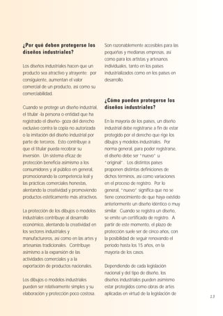 ¿Por qué deben protegerse los
diseños industriales?
Los diseños industriales hacen que un
producto sea atractivo y atrayente; por
consiguiente, aumentan el valor
comercial de un producto, así como su
comerciabilidad.
Cuando se protege un diseño industrial,
el titular -la persona o entidad que ha
registrado el diseño- goza del derecho
exclusivo contra la copia no autorizada
o la imitación del diseño industrial por
parte de terceros. Esto contribuye a
que el titular pueda recobrar su
inversión. Un sistema eficaz de
protección beneficia asimismo a los
consumidores y al público en general,
promocionando la competencia leal y
las prácticas comerciales honestas,
alentando la creatividad y promoviendo
productos estéticamente más atractivos.
La protección de los dibujos o modelos
industriales contribuye al desarrollo
económico, alentando la creatividad en
los sectores industriales y
manufactureros, así como en las artes y
artesanías tradicionales. Contribuye
asimismo a la expansión de las
actividades comerciales y a la
exportación de productos nacionales.
Los dibujos o modelos industriales
pueden ser relativamente simples y su
elaboración y protección poco costosa.

Son razonablemente accesibles para las
pequeñas y medianas empresas, así
como para los artistas y artesanos
individuales, tanto en los países
industrializados como en los países en
desarrollo.

¿Cómo pueden protegerse los
diseños industriales?
En la mayoría de los países, un diseño
industrial debe registrarse a fin de estar
protegido por el derecho que rige los
dibujos y modelos industriales. Por
norma general, para poder registrarse,
el diseño debe ser “nuevo” u
“original”. Los distintos países
proponen distintas definiciones de
dichos términos, así como variaciones
en el proceso de registro. Por lo
general, “nuevo” significa que no se
tiene conocimiento de que haya existido
anteriormente un diseño idéntico o muy
similar. Cuando se registra un diseño,
se emite un certificado de registro. A
partir de este momento, el plazo de
protección suele ser de cinco años, con
la posibilidad de seguir renovando el
período hasta los 15 años, en la
mayoría de los casos.
Dependiendo de cada legislación
nacional y del tipo de diseño, los
diseños industriales pueden asimismo
estar protegidos como obras de artes
aplicadas en virtud de la legislación de

13

 