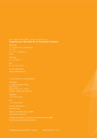 Para mayor información, sírvase contactar a la

Organización Mundial de la Propiedad Intelectual
Dirección:

34, chemin des Colombettes
C.P. 18
CH-1211 Ginebra 20
Suiza
Teléfono:

41 22 338 91 11
Fax:

41 22 733 54 28
Correo electrónico:

wipo.mail@wipo.int

o a la Oficina de Coordinación:
Dirección:

2, United Nations Plaza
Suite 2525
Nueva York, N.Y. 10017
Estados Unidos de América
Teléfono:

1 212 963 6813
Fax:

1 212 963 4801
Correo electrónico:

wipo@un.org
Visite el sitio Web de la OMPI:

http://www.ompi.int
y haga sus pedidos a la librería electrónica de la OMPI :

http://www.ompi.int/ebookshop

Publicación de la OMPI N˚ 450(S)

ISBN 92-805-1157-0

 