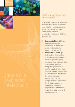 ¿qué es la propiedad
intelectual?
La propiedad intelectual se refiere a las
creaciones de la mente: invenciones,
obras literarias y artísticas, así como
símbolos, nombres e imágenes
utilizadas en el comercio.
La propiedad intelectual se divide en
dos categorías:

¿qué es la
propiedad
intelectual?

2

La propiedad industrial, que
incluye las patentes de
invenciones, las marcas, los
diseños industriales y las
indicaciones geográficas.
El derecho de autor, que
incluye obras literarias, tales
como novelas, poemas y obras
de teatro, películas, obras
musicales, obras artísticas, tales
como dibujos, pinturas,
fotografías y esculturas, y
diseños arquitectónicos. Los
derechos conexos al derecho de
autor incluyen los derechos de
los artistas intérpretes o
ejecutantes sobre sus
interpretaciones o ejecuciones,
los de los productores de
fonogramas y los de los
organismos de radiodifusión
respecto de sus programas de
radio y televisión.

 