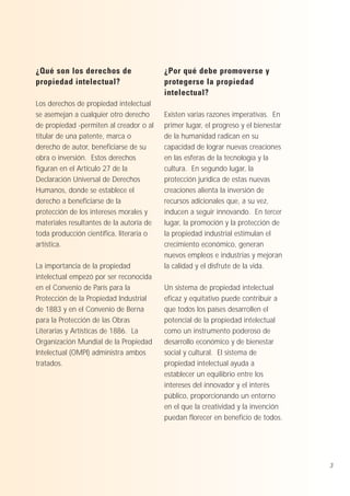 ¿Qué son los derechos de
propiedad intelectual?
Los derechos de propiedad intelectual
se asemejan a cualquier otro derecho
de propiedad -permiten al creador o al
titular de una patente, marca o
derecho de autor, beneficiarse de su
obra o inversión. Estos derechos
figuran en el Artículo 27 de la
Declaración Universal de Derechos
Humanos, donde se establece el
derecho a beneficiarse de la
protección de los intereses morales y
materiales resultantes de la autoría de
toda producción científica, literaria o
artística.
La importancia de la propiedad
intelectual empezó por ser reconocida
en el Convenio de París para la
Protección de la Propiedad Industrial
de 1883 y en el Convenio de Berna
para la Protección de las Obras
Literarias y Artísticas de 1886. La
Organización Mundial de la Propiedad
Intelectual (OMPI) administra ambos
tratados.

¿Por qué debe promoverse y
protegerse la propiedad
intelectual?
Existen varias razones imperativas. En
primer lugar, el progreso y el bienestar
de la humanidad radican en su
capacidad de lograr nuevas creaciones
en las esferas de la tecnología y la
cultura. En segundo lugar, la
protección jurídica de estas nuevas
creaciones alienta la inversión de
recursos adicionales que, a su vez,
inducen a seguir innovando. En tercer
lugar, la promoción y la protección de
la propiedad industrial estimulan el
crecimiento económico, generan
nuevos empleos e industrias y mejoran
la calidad y el disfrute de la vida.
Un sistema de propiedad intelectual
eficaz y equitativo puede contribuir a
que todos los países desarrollen el
potencial de la propiedad intelectual
como un instrumento poderoso de
desarrollo económico y de bienestar
social y cultural. El sistema de
propiedad intelectual ayuda a
establecer un equilibrio entre los
intereses del innovador y el interés
público, proporcionando un entorno
en el que la creatividad y la invención
puedan florecer en beneficio de todos.

3

 