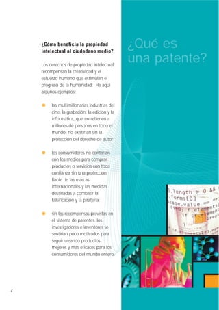 ¿Cómo beneficia la propiedad
intelectual al ciudadano medio?
Los derechos de propiedad intelectual
recompensan la creatividad y el
esfuerzo humano que estimulan el
progreso de la humanidad. He aquí
algunos ejemplos:
las multimillonarias industrias del
cine, la grabación, la edición y la
informática, que entretienen a
millones de personas en todo el
mundo, no existirían sin la
protección del derecho de autor;
los consumidores no contarían
con los medios para comprar
productos o servicios con toda
confianza sin una protección
fiable de las marcas
internacionales y las medidas
destinadas a combatir la
falsificación y la piratería;
sin las recompensas previstas en
el sistema de patentes, los
investigadores e inventores se
sentirían poco motivados para
seguir creando productos
mejores y más eficaces para los
consumidores del mundo entero.

4

¿Qué es
una patente?

 