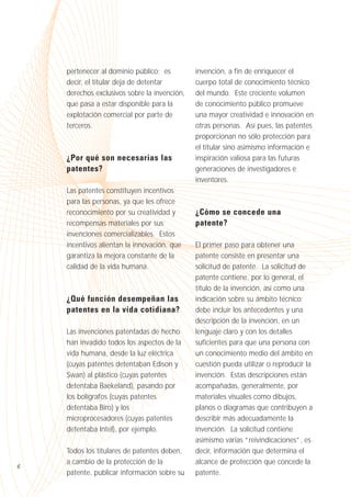 pertenecer al dominio público; es
decir, el titular deja de detentar
derechos exclusivos sobre la invención,
que pasa a estar disponible para la
explotación comercial por parte de
terceros.

¿Por qué son necesarias las
patentes?
Las patentes constituyen incentivos
para las personas, ya que les ofrece
reconocimiento por su creatividad y
recompensas materiales por sus
invenciones comercializables. Estos
incentivos alientan la innovación, que
garantiza la mejora constante de la
calidad de la vida humana.

¿Qué función desempeñan las
patentes en la vida cotidiana?
Las invenciones patentadas de hecho
han invadido todos los aspectos de la
vida humana, desde la luz eléctrica
(cuyas patentes detentaban Edison y
Swan) al plástico (cuyas patentes
detentaba Baekeland), pasando por
los bolígrafos (cuyas patentes
detentaba Biro) y los
microprocesadores (cuyas patentes
detentaba Intel), por ejemplo.

6

Todos los titulares de patentes deben,
a cambio de la protección de la
patente, publicar información sobre su

invención, a fin de enriquecer el
cuerpo total de conocimiento técnico
del mundo. Este creciente volumen
de conocimiento público promueve
una mayor creatividad e innovación en
otras personas. Así pues, las patentes
proporcionan no sólo protección para
el titular sino asimismo información e
inspiración valiosa para las futuras
generaciones de investigadores e
inventores.

¿Cómo se concede una
patente?
El primer paso para obtener una
patente consiste en presentar una
solicitud de patente. La solicitud de
patente contiene, por lo general, el
título de la invención, así como una
indicación sobre su ámbito técnico;
debe incluir los antecedentes y una
descripción de la invención, en un
lenguaje claro y con los detalles
suficientes para que una persona con
un conocimiento medio del ámbito en
cuestión pueda utilizar o reproducir la
invención. Estas descripciones están
acompañadas, generalmente, por
materiales visuales como dibujos,
planos o diagramas que contribuyen a
describir más adecuadamente la
invención. La solicitud contiene
asimismo varias “reivindicaciones”, es
decir, información que determina el
alcance de protección que concede la
patente.

 