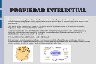 PROPIEDAD INTELECTUAL
La propiedad intelectual, según la definición de la Organización Mundial de la Propiedad Intelectual, es toda creación del intelecto
humano. Los derechos de propiedad intelectual protegen los intereses de los creadores al ofrecerles prerrogativas en relación con
sus creaciones.
Tiene que ver con las creaciones de la mente: las invenciones, las obras literarias y artísticas, los símbolos, los nombres, las
imágenes, los dibujos y modelos utilizados en el comercio.
Los derechos relacionados con el derecho de autor son los de los artistas intérpretes y ejecutantes sobre sus interpretaciones y
ejecuciones, los derechos de los productores de fonogramas sobre sus grabaciones y los derechos de los organismos de
radiodifusión sobre sus programas de radio y de televisión.
El Día Mundial de la Propiedad Intelectual se celebra el 26 de abril.
Existe además una corriente, especialmente la que proviene del movimiento de software libre, que considera que el término
propiedad intelectual es engañoso y reúne bajo un mismo concepto diferentes regímenes jurídicos no equiparables entre sí, como las
patentes, el derecho de autor, las marcas y las denominaciones de origen, entre otros.

 