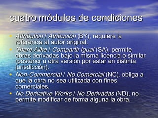 cuatro módulos de condiciones
• Attribution / Atribución (BY), requiere la
•
•
•

referencia al autor original.
Share Alike / Compartir Igual (SA), permite
obras derivadas bajo la misma licencia o similar
(posterior u otra versión por estar en distinta
jurisdicción).
Non-Commercial / No Comercial (NC), obliga a
que la obra no sea utilizada con fines
comerciales.
No Derivative Works / No Derivadas (ND), no
permite modificar de forma alguna la obra.

 