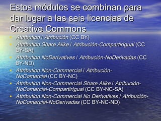 Estos módulos se combinan para
dar lugar a las seis licencias de
Creative Commons
•
•
•
•
•
•

Attribution / Atribución (CC BY)
Attribution Share Alike / Atribución-CompartirIgual (CC
BY-SA)
Attribution NoDerivatives / Atribución-NoDerivadas (CC
BY-ND)
Attribution Non-Commercial / AtribuciónNoComercial (CC BY-NC)
Attribution Non-Commercial Share Alike / AtribuciónNoComercial-CompartirIgual (CC BY-NC-SA)
Attribution Non-Commercial No Derivatives / AtribuciónNoComercial-NoDerivadas (CC BY-NC-ND)

 