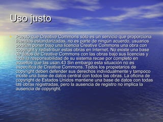Uso justo
• Puesto que Creative Commons sólo es un servicio que proporciona

licencias estandarizadas, no es parte de ningún acuerdo, usuarios
podrían poner bajo una licencia Creative Commons una obra con
copyright y redistribuir estas obras en Internet. No existe una base
de datos de Creative Commons con las obras bajo sus licencias y
toda la responsabilidad de su sistema recae por completo en
aquellos que las usan.43 Sin embargo esta situación no es
específica de Creative Commons. Todos los propietarios de
copyright deben defender sus derechos individualmente y tampoco
existe una base de datos central con todos las obras. La oficina de
copyright de Estados Unidos mantiene una base de datos con todas
las obras registradas, pero la ausencia de registro no implica la
ausencia de copyright.

 