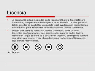 Licencia




La licencia CC están inspiradas en la licencia GPL de la Free Software
Foundation, compartiendo buena parte de su filosofía. La idea principal
detrás de ellas es posibilitar un modelo legal ayudado por herramientas
informáticas, para así facilitar la distribución y el uso de contenidos.
Existen una serie de licencias Creative Commons, cada una con
diferentes configuraciones, que permite a los autores poder decir la
manera en la que su obra va a circular en Internet, entregando libertad
para citar, reproducir, crear obras derivadas y ofrecerla púbicamente,
bajo ciertas restricciones.

Atribucion

 