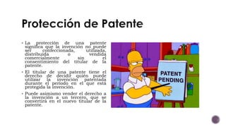  La protección de una patente
significa que la invención no puede
ser confeccionada, utilizada,
distribuida o vendida
comercialmente sin el
consentimiento del titular de la
patente.
 El titular de una patente tiene el
derecho de decidir quién puede
utilizar la invención patentada
durante el período en el que está
protegida la invención.
 Puede asimismo vender el derecho a
la invención a un tercero, que se
convertirá en el nuevo titular de la
patente.
 