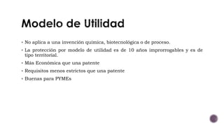  No aplica a una invención química, biotecnológica o de proceso.
 La protección por modelo de utilidad es de 10 años improrrogables y es de
tipo territorial.
 Más Económica que una patente
 Requisitos menos estrictos que una patente
 Buenas para PYMEs
 