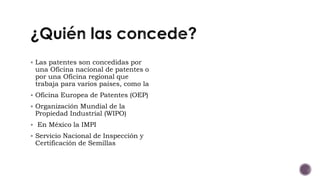  Las patentes son concedidas por
una Oficina nacional de patentes o
por una Oficina regional que
trabaja para varios países, como la
 Oficina Europea de Patentes (OEP)
 Organización Mundial de la
Propiedad Industrial (WIPO)
 En México la IMPI
 Servicio Nacional de Inspección y
Certificación de Semillas
 