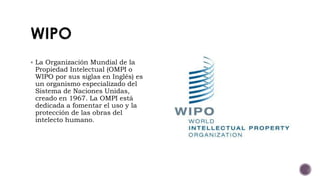  La Organización Mundial de la
Propiedad Intelectual (OMPI o
WIPO por sus siglas en Inglés) es
un organismo especializado del
Sistema de Naciones Unidas,
creado en 1967. La OMPI está
dedicada a fomentar el uso y la
protección de las obras del
intelecto humano.
 