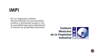  Es un Organismo público
descentralizado con personalidad
jurídica y patrimonio propio y con
la autoridad legal para administrar
el sistema de propiedad industrial.
 