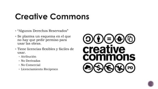  “Algunos Derechos Reservados”
 Se plantea un esquema en el que
no hay que pedir permiso para
usar las obras.
 Tiene licencias flexibles y fáciles de
usar.
 Atribución
 No Derivadas
 No Comercial
 Licenciamiento Reciproco
 