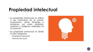  La propiedad intelectual se refiere
a las creaciones de la mente:
invenciones, obras literarias y
artísticas, así como símbolos,
nombres e imágenes utilizadas en
el comercio.
 La propiedad intelectual se divide
en dos categorías:
 Propiedad Industrial
 Derecho de Autor
 