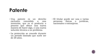  Una patente es un derecho
exclusivo concedido a una
invención, que es el producto o
proceso que ofrece una nueva
manera de hacer algo, o una nueva
solución técnica a un problema.
 La protección se concede durante
un período limitado que suele ser
de 20 años.
 El titular puede ser una o varias
personas físicas o jurídicas,
nacionales o extranjeras.
 