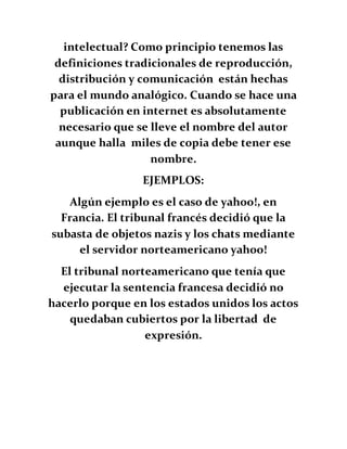 intelectual? Como principio tenemos las
definiciones tradicionales de reproducción,
distribución y comunicación están hechas
para el mundo analógico. Cuando se hace una
publicación en internet es absolutamente
necesario que se lleve el nombre del autor
aunque halla miles de copia debe tener ese
nombre.
EJEMPLOS:
Algún ejemplo es el caso de yahoo!, en
Francia. El tribunal francés decidió que la
subasta de objetos nazis y los chats mediante
el servidor norteamericano yahoo!
El tribunal norteamericano que tenía que
ejecutar la sentencia francesa decidió no
hacerlo porque en los estados unidos los actos
quedaban cubiertos por la libertad de
expresión.
 