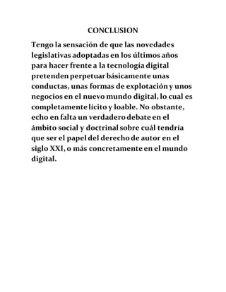 CONCLUSION
Tengo la sensación de que las novedades
legislativas adoptadas en los últimos años
para hacer frente a la tecnología digital
pretendenperpetuar básicamente unas
conductas, unas formas de explotacióny unos
negocios en el nuevo mundo digital, lo cual es
completamentelícito y loable. No obstante,
echo en falta un verdaderodebate en el
ámbito social y doctrinal sobre cuál tendría
que ser el papel del derechode autor en el
siglo XXI, o más concretamente en el mundo
digital.
 