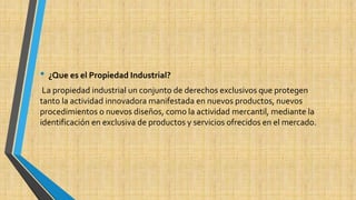 • ¿Que es el Propiedad Industrial? 
La propiedad industrial un conjunto de derechos exclusivos que protegen 
tanto la actividad innovadora manifestada en nuevos productos, nuevos 
procedimientos o nuevos diseños, como la actividad mercantil, mediante la 
identificación en exclusiva de productos y servicios ofrecidos en el mercado. 
 