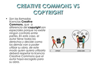 CREATIVE COMMONS VSCREATIVE COMMONS VS
COPYRIGHTCOPYRIGHT
• Son las llamadas
licencias Creative
Commons, que  a
diferencia del copyright son
especiales porque no existe
ningún contrato entre
partes. En este caso, el
autor tiene todos los
derechos y decide como
los demás van a poder
utilizar su obra, de este
modo quien quiera utilizarla
deberá respetar la licencia
Creative Commons que el
autor haya escogido para
su obra.
 