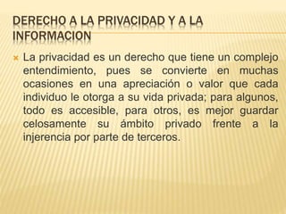 DERECHO A LA PRIVACIDAD Y A LA
INFORMACION
 La privacidad es un derecho que tiene un complejo
entendimiento, pues se convierte en muchas
ocasiones en una apreciación o valor que cada
individuo le otorga a su vida privada; para algunos,
todo es accesible, para otros, es mejor guardar
celosamente su ámbito privado frente a la
injerencia por parte de terceros.
 