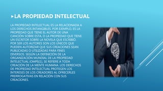 LA PROPIEDAD INTELECTUAL ES LA RELACIONADA A
LOS DERECHOS INTANGIBLES. POR EJEMPLO, ES LA
PROPIEDAD QUE TIENE EL AUTOR DE UNA
CANCIÓN SOBRE ESTA, O LA PROPIEDAD QUE TIENE
UN ESCRITOR SOBRE LA NOVELA QUE ESCRIBIÓ.
POR SER LOS AUTORES SON LOS ÚNICOS QUE
PUEDEN AUTORIZAR QUE SUS CREACIONES SEAN
PUBLICADAS O UTILIZADAS PARA FINES
DIVERSOS. SEGÚN LA DEFINICIÓN DE LA
ORGANIZACIÓN MUNDIAL DE LA PROPIEDAD
INTELECTUAL (OMPI)[1], SE REFIERE A TODA
CREACIÓN DE LA MENTE HUMANA. LOS DERECHOS
DE PROPIEDAD INTELECTUAL PROTEGEN LOS
INTERESES DE LOS CREADORES AL OFRECERLES
PRERROGATIVAS EN RELACIÓN CON SUS
CREACIONES.
LA PROPIEDAD INTELECTUAL
 