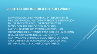 LA PROTECCIÓN DE LA PROPIEDAD INTELECTUAL EN EL
MERCADO MUNDIAL HA TOMADO RECIENTE SIGNIFICACIÓN
EN LOS RECIENTES AÑOS. LOS PROPIETARIOS DE
TECNOLOGÍA DEL MUNDO DESARROLLADO,
PARTICULARMENTE LOS ESTADOUNIDENSES, HAN
PRESIONADO RECIENTEMENTE PARA OBTENER UN RÉGIMEN
LEGAL DE PROPIEDAD INTELECTUAL FUERTE Y
RELATIVAMENTE UNIFORME, COMO PIEDRA DE TOQUE
PARA OBTENER UN TRATAMIENTO EQUITATIVO EN EL
SISTEMA GLOBAL DEL COMERCIO QUE EMERGE.
PROTECCIÓN JURÍDICA DEL SOFTWARE:
 